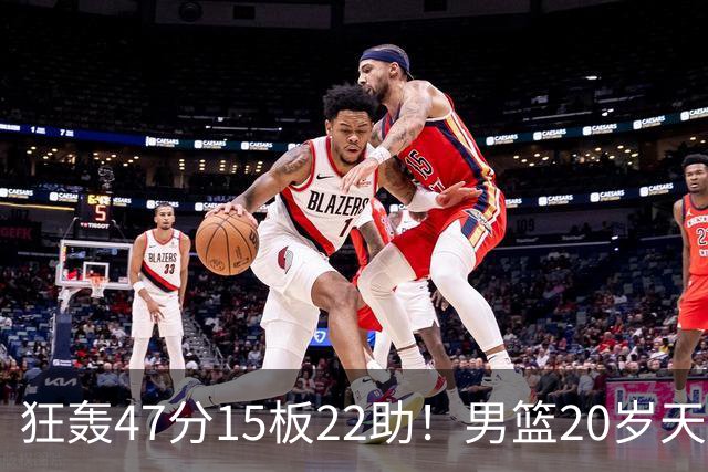 狂轰47分15板22助！男篮20岁天才后卫杀疯了：这2战让他媲美徐杰